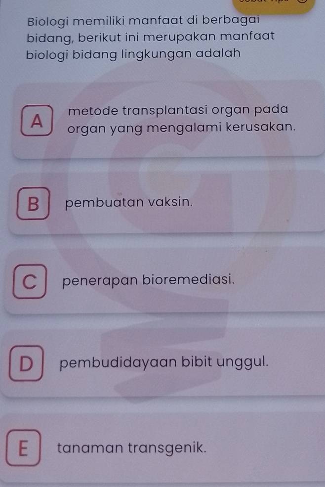 Biologi memiliki manfaat di berbagai
bidang, berikut ini merupakan manfaat
biologi bidang lingkungan adalah
metode transplantasi organ pada
A organ yang mengalami kerusakan.
B pembuatan vaksin.
C l penerapan bioremediasi.
D pembudidayaan bibit unggul.
E tanaman transgenik.