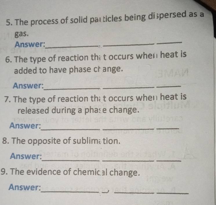 The process of solid particles being di persed as a 
gas. 
Answer:_ 
∵ 
_ 
_ 
6. The type of reaction the t occurs when heat is 
added to have phase cr ange. 
Answer:_ 
_ 
_ 
7. The type of reaction that occurs when heat is 
released during a phase change. 
Answer: 
_ 
__ 
8. The opposite of sublime tion. 
_ 
__ 
Answer: 
9. The evidence of chemical change. 
_ 
_ 
Answer: 
__j