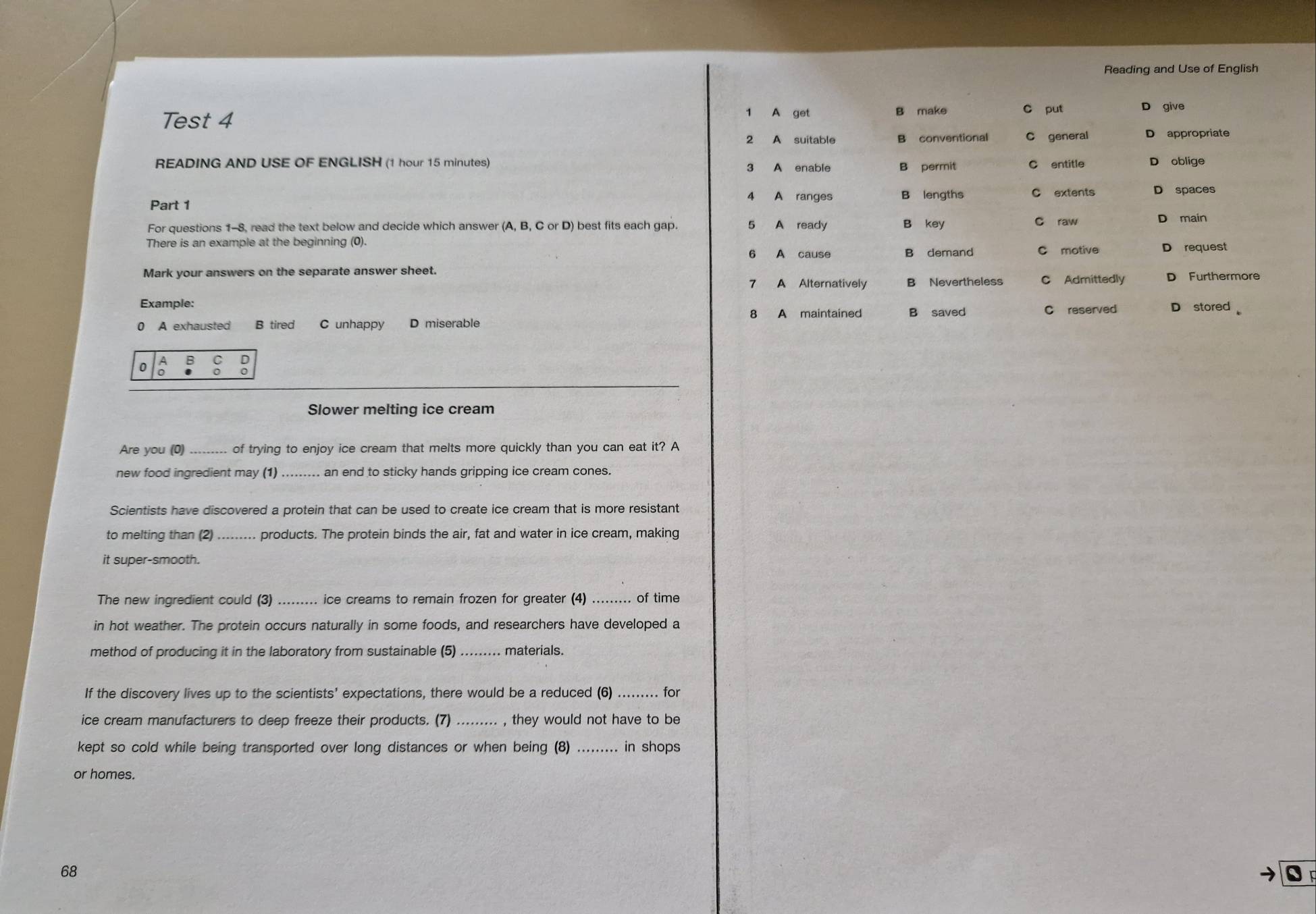 Reading and Use of English
Test 4
1 A get B make put D give
२ A suitable B conventional C general D appropriate
READING AND USE OF ENGLISH (1 hour 15 minutes) B permit C entitle D oblige
3
A A ranges B lengths C extents D spaces
Part 1
For questions 1-8, read the text below and decide which answer (A, B, C or D) best fits each gap. 5 A ready B key C raw D main
There is an example at the beginning (0). C motive D request
6 A cause B demand
Mark your answers on the separate answer sheet.
7 A Alternatively B Nevertheless C Admittedly D Furthermore
Example:
0 A exhausted B tired C unhappy D miserable 8 A maintained B saved C reserved D stored 
0 B C D
0 0
Slower melting ice cream
Are you (0) ____. of trying to enjoy ice cream that melts more quickly than you can eat it? A
new food ingredient may (1) an end to sticky hands gripping ice cream cones.
Scientists have discovered a protein that can be used to create ice cream that is more resistant
to melting than (2) ......... products. The protein binds the air, fat and water in ice cream, making
it super-smooth.
The new ingredient could (3) _ ice creams to remain frozen for greater (4)_ of time
in hot weather. The protein occurs naturally in some foods, and researchers have developed a
method of producing it in the laboratory from sustainable (5) materials.
If the discovery lives up to the scientists' expectations, there would be a reduced (6) for
ice cream manufacturers to deep freeze their products. (7) , they would not have to be
kept so cold while being transported over long distances or when being (8) ......... in shops
or homes.
68