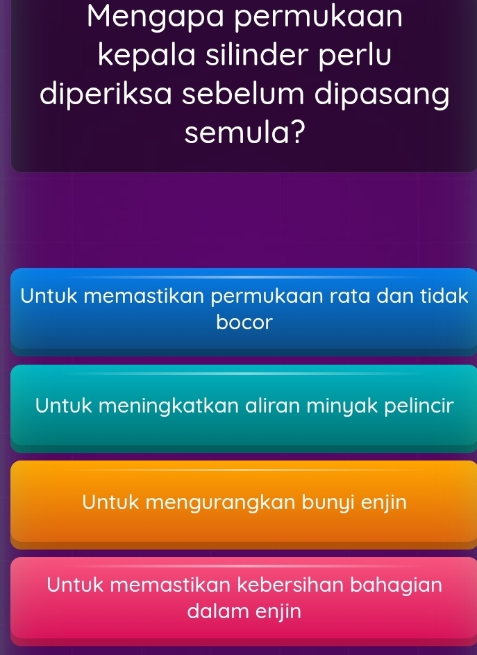 Mengapa permukaan
kepala silinder perlu
diperiksa sebelum dipasang
semula?
Untuk memastikan permukaan rata dan tidak
bocor
Untuk meningkatkan aliran minyak pelincir
Untuk mengurangkan bunyi enjin
Untuk memastikan kebersihan bahagian
dalam enjin