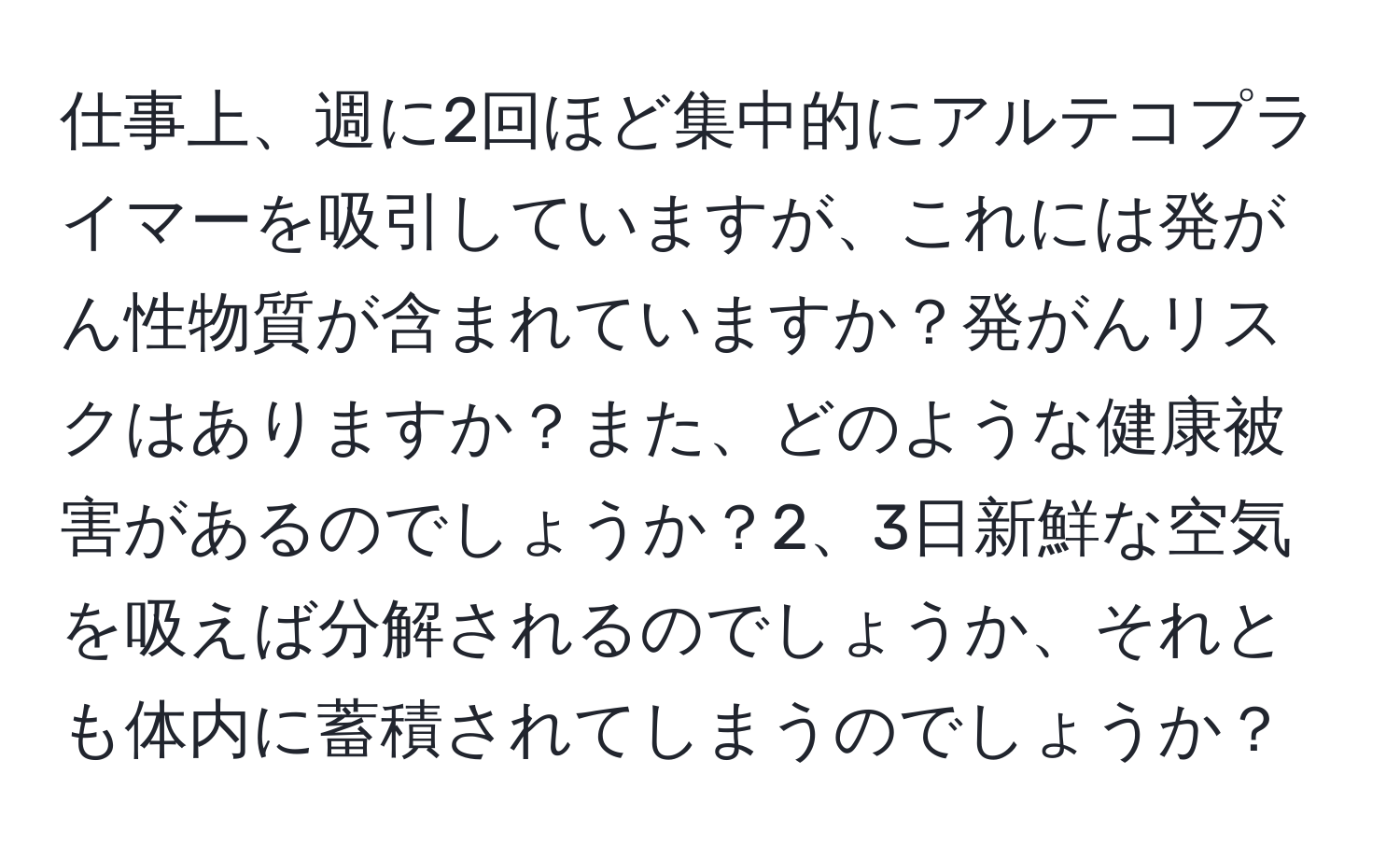 仕事上、週に2回ほど集中的にアルテコプライマーを吸引していますが、これには発がん性物質が含まれていますか？発がんリスクはありますか？また、どのような健康被害があるのでしょうか？2、3日新鮮な空気を吸えば分解されるのでしょうか、それとも体内に蓄積されてしまうのでしょうか？