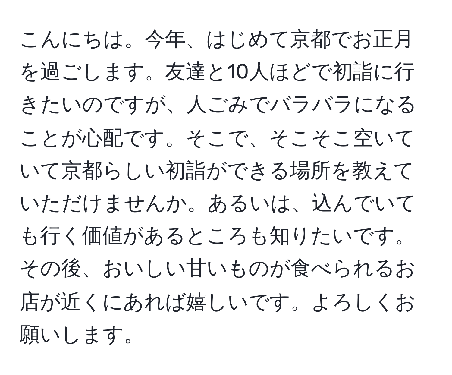 こんにちは。今年、はじめて京都でお正月を過ごします。友達と10人ほどで初詣に行きたいのですが、人ごみでバラバラになることが心配です。そこで、そこそこ空いていて京都らしい初詣ができる場所を教えていただけませんか。あるいは、込んでいても行く価値があるところも知りたいです。その後、おいしい甘いものが食べられるお店が近くにあれば嬉しいです。よろしくお願いします。