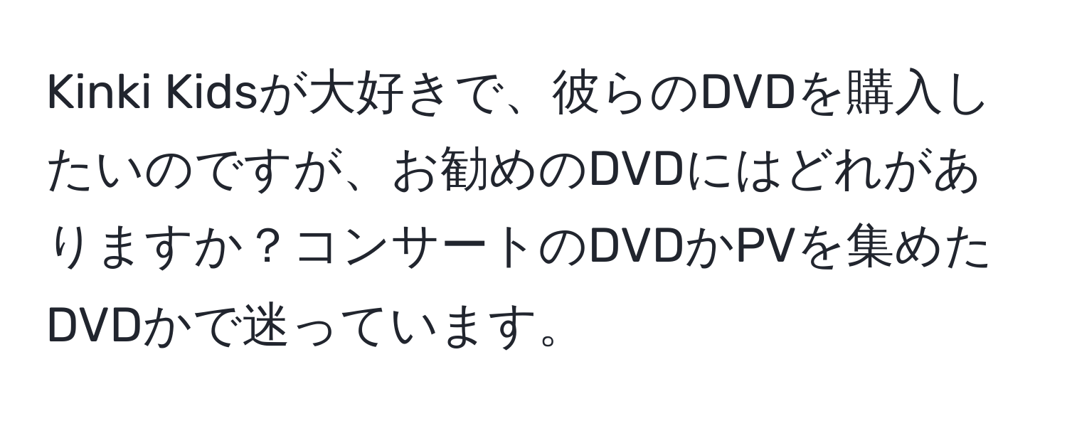 Kinki Kidsが大好きで、彼らのDVDを購入したいのですが、お勧めのDVDにはどれがありますか？コンサートのDVDかPVを集めたDVDかで迷っています。