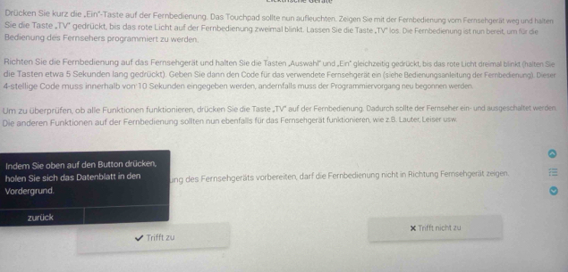 Drücken Sie kurz die „Ein'-Taste auf der Fernbedienung. Das Touchpad sollte nun aufleuchten. Zeigen Sie mit der Fernbedienung vomn Fernsehgerät weg und halten 
Sie die Taste „TV'' gedrückt, bis das rote Licht auf der Fernbedienung zweimal blinkt. Lassen Sie die Taste „TV'' los. Die Fernbedienung ist nun bereit, um für die 
Bedienung des Fernsehers programmiert zu werden. 
Richten Sie die Fernbedienung auf das Fernsehgerät und halten Sie die Tasten „Auswahl'' und „Ein'' gleichzeitig gedrückt, bis das rote Licht dreimal blinkt (halten Sie 
die Tasten etwa 5 Sekunden lang gedrückt). Geben Sie dann den Code für das verwendete Fersehgerät ein (siehe Bedienungsanleitung der Fembedienung). Diesen 
4-stellige Code muss innerhalb von 10 Sekunden eingegeben werden, andernfalls muss der Programmiervorgang neu begonnen werden. 
Um zu überprüfen, ob alle Funktionen funktionieren, drücken Sie die Taste „TV" auf der Fernbedienung. Dadurch sollte der Fernseher ein- und ausgeschaltet werden 
Die anderen Funktionen auf der Fernbedienung sollten nun ebenfalls für das Fernsehgerät funktionieren, wie z.B. Lauter, Leiser usw. 
Indem Sie oben auf den Button drücken, 
holen Sie sich das Datenblatt in den ung des Fernsehgeräts vorbereiten, darf die Fernbedienung nicht in Richtung Fernsehgerät zeigen. 
Vordergrund. 
zurück 
Trifft zu × Trifft nicht zu