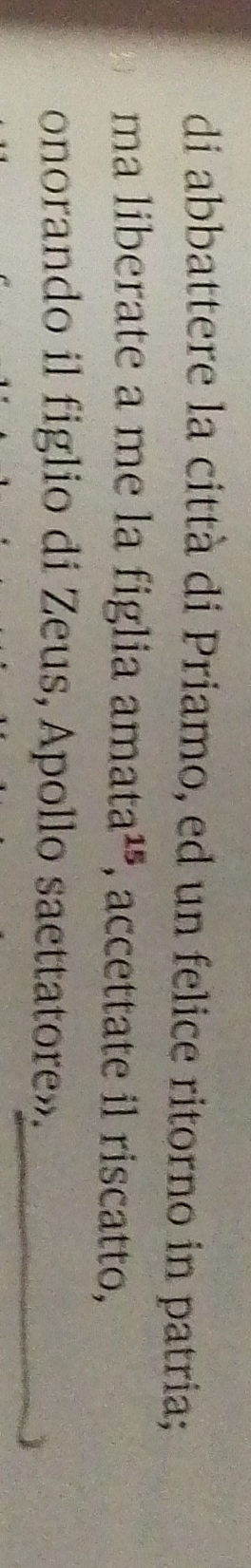 di abbattere la città di Priamo, ed un felice ritorno in patria; 
ma liberate a me la figlia amata^(15) , accettate il riscatto, 
onorando il figlio di Zeus, Apollo saettatore». 
1