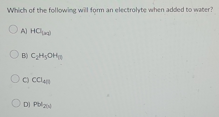 Which of the following will form an electrolyte when added to water?
A) HCl_(aq)
B) C_2H_5OH_(l)
C) CCI_4(1)
D) Pbl_2(s)