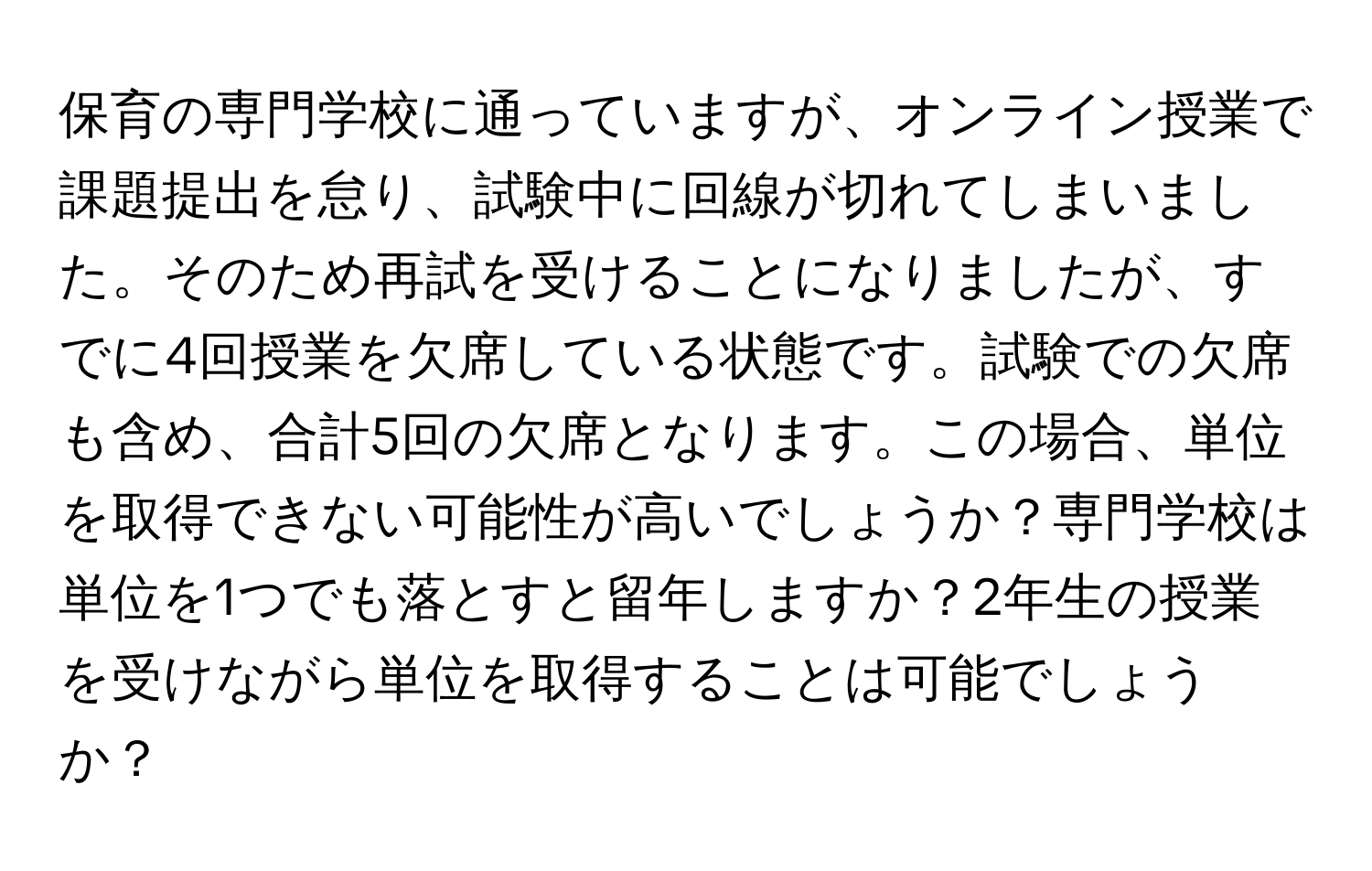 保育の専門学校に通っていますが、オンライン授業で課題提出を怠り、試験中に回線が切れてしまいました。そのため再試を受けることになりましたが、すでに4回授業を欠席している状態です。試験での欠席も含め、合計5回の欠席となります。この場合、単位を取得できない可能性が高いでしょうか？専門学校は単位を1つでも落とすと留年しますか？2年生の授業を受けながら単位を取得することは可能でしょうか？