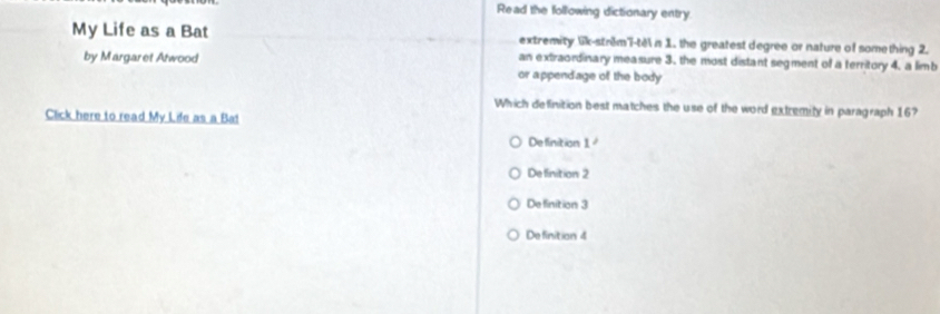 Read the following dictionary entry
My Life as a Bat extremity lik-strêm'i-tè n 1. the greatest degree or nature of something 2.
an extraordinary measure 3. the most distant segment of a territory 4. a limb
by Margaret Atwood or appendage of the body
Which definition best matches the use of the word extremity in paragraph 16?
Click here to read My Life as a Ba!
Definition 1
Definition 2
Definition 3
Definition 4