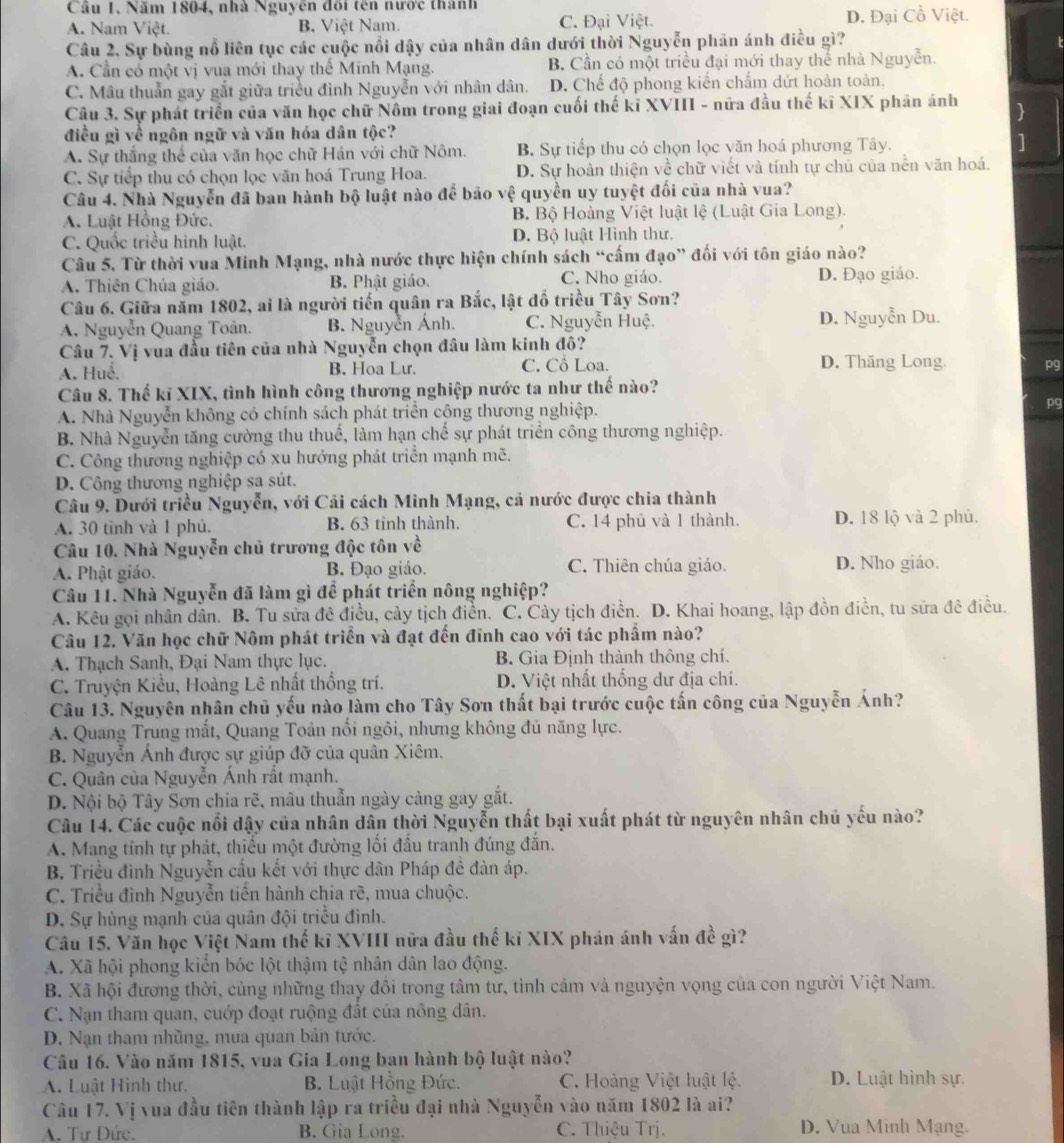 Câu 1, Năm 1804, nhà Nguyên đổi tên nước thành
A. Nam Việt. B. Việt Nam. C. Đại Việt. D. Đại Cồ Việt.
Câu 2. Sự bùng nổ liên tục các cuộc nổi dậy của nhân dân dưới thời Nguyễn phản ánh điều gì?
A. Cần có một vị vua mới thay thể Minh Mạng. B. Cần có một triều đại mới thay thể nhà Nguyễn.
C. Mâu thuần gay gắt giữa triều đình Nguyễn với nhân dân. D. Chế độ phong kiến chấm dứt hoàn toàn.
Câu 3. Sự phát triển của văn học chữ Nôm trong giai đoạn cuối thế kĩ XVIII - nữa đầu thế kĩ XIX phân ảnh 
điều gì về ngôn ngữ và văn hóa dân tộc?
A. Sự thắng thể của văn học chữ Hán với chữ Nôm. B. Sự tiếp thu có chọn lọc văn hoá phương Tây. ]
C. Sự tiếp thu có chọn lọc văn hoá Trung Hoa. D. Sự hoàn thiện về chữ viết và tính tự chủ của nền văn hoá.
Câu 4. Nhà Nguyễn đã ban hành bộ luật nào để bão vệ quyền uy tuyệt đối của nhà vua?
A. Luật Hồng Đức. B Bộ Hoàng Việt luật lệ (Luật Gia Long).
C. Quốc triều hình luật. D. Bộ luật Hình thư.
Câu 5. Từ thời vua Minh Mạng, nhà nước thực hiện chính sách “cấm đạo” đối với tôn giáo nào?
A. Thiên Chúa giáo. B. Phật giáo. C. Nho giáo. D. Đạo giáo.
Câu 6. Giữa năm 1802, ai là người tiến quân ra Bắc, lật đồ triều Tây Sơn?
A. Nguyễn Quang Toân. B. Nguyễn Ánh. C. Nguyễn Huệ. D. Nguyễn Du.
Câu 7. Vị vua đầu tiên của nhà Nguyễn chọn đâu làm kinh đô?
A. Huế. B. Hoa Lư. C. Cổ Loa. D. Thăng Long. pg
Câu 8. Thế kĩ XIX, tình hình công thương nghiệp nước ta như thế nào?
A. Nhà Nguyễn không có chính sách phát triển công thương nghiệp. pg
B. Nhà Nguyễn tăng cường thu thuể, làm hạn chế sự phát triển công thương nghiệp.
C. Công thương nghiệp có xu hướng phát triển mạnh mẽ.
D. Công thương nghiệp sa sút.
Câu 9. Dưới triều Nguyễn, với Cải cách Minh Mạng, cả nước được chia thành
A. 30 tình và 1 phủ. B. 63 tỉnh thành. C. 14 phủ và 1 thành. D. 18 lộ và 2 phủ.
Câu 10. Nhà Nguyễn chủ trương độc tôn về
A. Phật giáo. B. Đạo giáo. C. Thiên chúa giáo. D. Nho giáo.
Câu 11. Nhà Nguyễn đã làm gì để phát triển nông nghiệp?
A. Kêu gọi nhân dân. B. Tu sửa đê điều, cảy tịch điền. C. Cày tịch điền. D. Khai hoang, lập đồn điển, tu sửa đê điều.
Câu 12. Văn học chữ Nôm phát triển và đạt đến đĩnh cao với tác phẩm nào?
A. Thạch Sanh, Đại Nam thực lục. B. Gia Định thành thông chí.
C. Truyện Kiều, Hoàng Lê nhất thống trí. D. Việt nhất thống dư địa chí.
Câu 13. Nguyên nhân chủ yếu nào làm cho Tây Sơn thất bại trước cuộc tấn công của Nguyễn Ánh?
A. Quang Trung mất, Quang Toản nối ngôi, nhưng không đủ năng lực.
B. Nguyễn Ảnh được sự giúp đỡ của quân Xiêm.
C. Quân của Nguyễn Ánh rất mạnh.
D. Nội bộ Tây Sơn chia rẽ, mâu thuẫn ngày càng gay gắt.
Câu 14. Các cuộc nổi dậy của nhân dân thời Nguyễn thất bại xuất phát từ nguyên nhân chủ yếu nào?
A. Mang tính tự phát, thiếu một đường lối đầu tranh đúng đắn.
B. Triều đình Nguyễn cầu kết với thực dân Pháp đề đàn áp.
C. Triều đình Nguyễn tiến hành chia rẽ, mua chuộc.
D. Sự hùng mạnh của quân đội triều đình.
Câu 15. Văn học Việt Nam thế kĩ XVIII nữa đầu thế kỉ XIX phản ánh vấn đề gì?
A. Xã hội phong kiển bốc lột thậm tệ nhân dân lao động.
B. Xã hội đương thời, cùng những thay đồi trong tâm tư, tình cảm và nguyện vọng của con người Việt Nam.
C. Nạn tham quan, cuớp đoạt ruộng đất của nông dân.
D. Nạn tham nhũng, mua quan bản tước.
Câu 16. Vào năm 1815, vua Gia Long ban hành bộ luật nào?
A. Luật Hình thư. B. Luật Hồng Đức. C. Hoàng Việt luật lệ. D. Luật hình sự.
Câu 17. Vị vua đầu tiên thành lập ra triều đại nhà Nguyễn vào năm 1802 là ai?
A. Tư Đức. B. Gia Long. C. Thiệu Trị. D. Vua Minh Mạng.