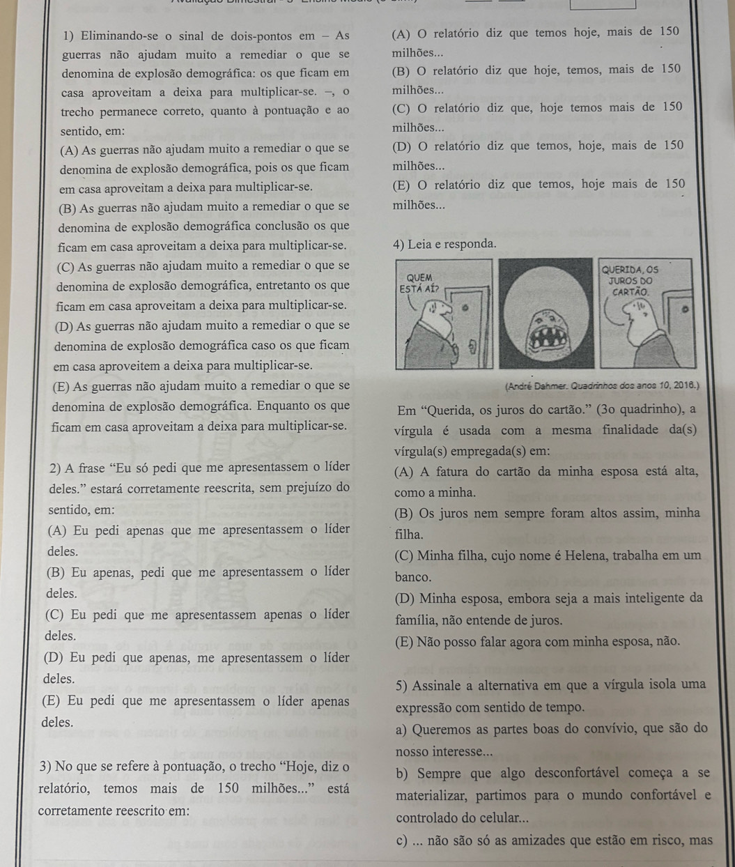 Eliminando-se o sinal de dois-pontos em - As (A) O relatório diz que temos hoje, mais de 150
guerras não ajudam muito a remediar o que se milhões...
denomina de explosão demográfica: os que ficam em (B) O relatório diz que hoje, temos, mais de 150
casa aproveitam a deixa para multiplicar-se. —, o milhões...
trecho permanece correto, quanto à pontuação e ao (C) O relatório diz que, hoje temos mais de 150
sentido, em: milhões...
(A) As guerras não ajudam muito a remediar o que se (D) O relatório diz que temos, hoje, mais de 150
denomina de explosão demográfica, pois os que ficam milhões...
em casa aproveitam a deixa para multiplicar-se. (E) O relatório diz que temos, hoje mais de 150
(B) As guerras não ajudam muito a remediar o que se milhões...
denomina de explosão demográfica conclusão os que
ficam em casa aproveitam a deixa para multiplicar-se. 4) Leia e responda.
(C) As guerras não ajudam muito a remediar o que seQUERIDA, OS
denomina de explosão demográfica, entretanto os que  JUROS DO
ficam em casa aproveitam a deixa para multiplicar-se.cartão.
(D) As guerras não ajudam muito a remediar o que se
denomina de explosão demográfica caso os que ficam
em casa aproveitem a deixa para multiplicar-se.
(E) As guerras não ajudam muito a remediar o que se (André Dahmer. Quadrinhos dos anos 10, 2016.)
denomina de explosão demográfica. Enquanto os que Em “Querida, os juros do cartão.” (3o quadrinho), a
ficam em casa aproveitam a deixa para multiplicar-se. vírgula é usada com a mesma finalidade da(s)
vírgula(s) empregada(s) em:
2) A frase “Eu só pedi que me apresentassem o líder (A) A fatura do cartão da minha esposa está alta,
deles.” estará corretamente reescrita, sem prejuízo do como a minha.
sentido, em: (B) Os juros nem sempre foram altos assim, minha
(A) Eu pedi apenas que me apresentassem o líder filha.
deles. (C) Minha filha, cujo nome é Helena, trabalha em um
(B) Eu apenas, pedi que me apresentassem o líder banco.
deles.
(D) Minha esposa, embora seja a mais inteligente da
(C) Eu pedi que me apresentassem apenas o líder família, não entende de juros.
deles.
(E) Não posso falar agora com minha esposa, não.
(D) Eu pedi que apenas, me apresentassem o líder
deles.
5) Assinale a alternativa em que a vírgula isola uma
(E) Eu pedi que me apresentassem o líder apenas expressão com sentido de tempo.
deles.
a) Queremos as partes boas do convívio, que são do
nosso interesse...
3) No que se refere à pontuação, o trecho “Hoje, diz o b) Sempre que algo desconfortável começa a se
relatório, temos mais de 150 milhões...” está materializar, partimos para o mundo confortável e
corretamente reescrito em: controlado do celular...
c) ... não são só as amizades que estão em risco, mas