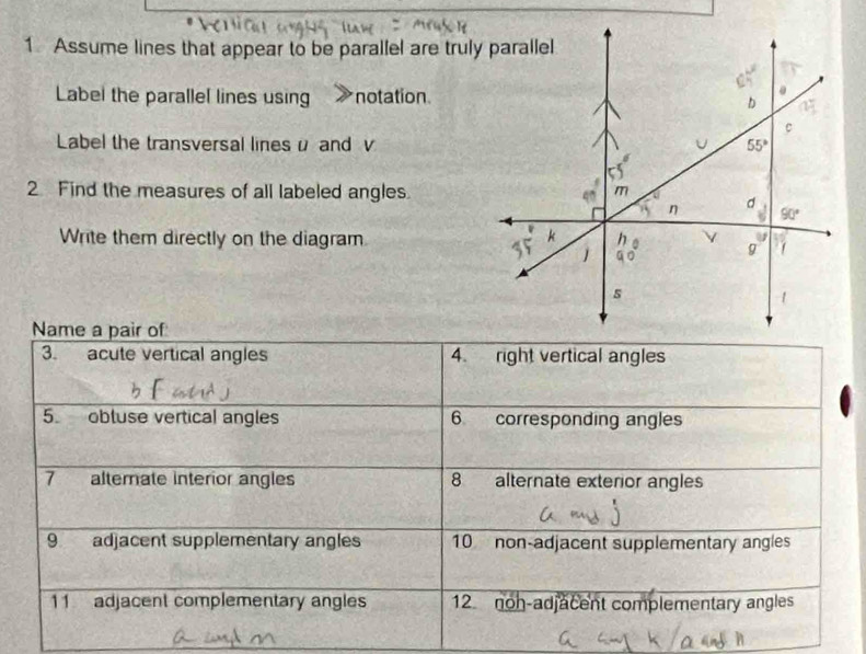 Assume lines that appear to be parallel are truly parallel
Label the parallel lines using notation
Label the transversal lines u and v
2 Find the measures of all labeled angles.
Write them directly on the diagram
Name a pair of
3. acute vertical angles 4. right vertical angles
5. obtuse vertical angles 6 corresponding angles
7 alterate interior angles 8 alternate exterior angles
9 adjacent supplementary angles 10 non-adjacent supplementary angles
11 adjacent complementary angles 12 noh-adjacent complementary angles