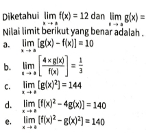 Diketahui limlimits _xto af(x)=12 dan limlimits _xto ag(x)=
Nilai limit berikut yang benar adalah .
a. limlimits _xto a[g(x)-f(x)]=10
b. limlimits _xto a[ (4* g(x))/f(x) ]= 1/3 
C. limlimits _xto a[g(x)^2]=144
d. limlimits _xto a[f(x)^2-4g(x)]=140
e. limlimits _xto a[f(x)^2-g(x)^2]=140