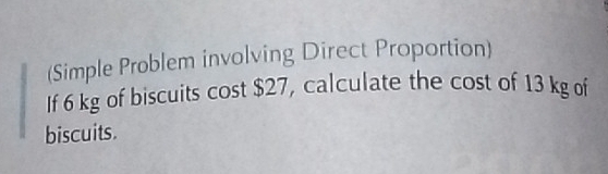 (Simple Problem involving Direct Proportion) 
If 6 kg of biscuits cost $27, calculate the cost of 13 kg of 
biscuits.