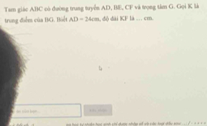 Tam giác ABC cò đường trung tuyển AD, BE, CF và trọng tâm G. Gọi K là 
trung điểm của BG. Biết AD=24cm , độ đài KF là . cm. 

học tự nhiện học sinh chỉ được nhập số và các loại dầu sau . . . ?