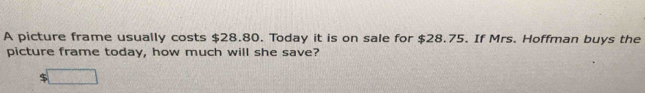 A picture frame usually costs $28.80. Today it is on sale for $28.75. If Mrs. Hoffman buys the 
picture frame today, how much will she save?
$ _ 