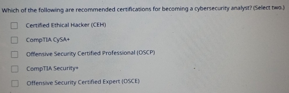 Which of the following are recommended certifications for becoming a cybersecurity analyst? (Select two.)
Certified Ethical Hacker (CEH)
CompTIA CySA+
Offensive Security Certified Professional (OSCP)
CompTIA Security+
Offensive Security Certified Expert (OSCE)