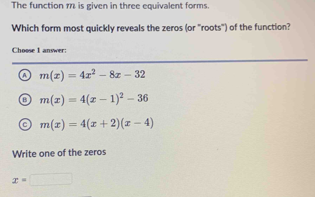 The function m is given in three equivalent forms.
Which form most quickly reveals the zeros (or "roots") of the function?
Choose 1 answer:
A m(x)=4x^2-8x-32
B m(x)=4(x-1)^2-36
m(x)=4(x+2)(x-4)
Write one of the zeros
x=□