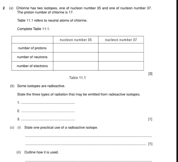 2 (a) Chlorine has two isotopes, one of nucleon number 35 and one of nucleon number 37. 
The proton number of chlorine is 17. 
Table 11.1 refers to neutral atoms of chlorine. 
Complete Table 11.1. 
Table 11.1 
(b) Some isotopes are radioactive. 
State the three types of radiation that may be emitted from radioactive isotopes. 
1._ 
2._ 
3._ [1] 
(c) (i) State one practical use of a radioactive isotope. 
_ 
_[1] 
(ii) Outline how it is used. 
_