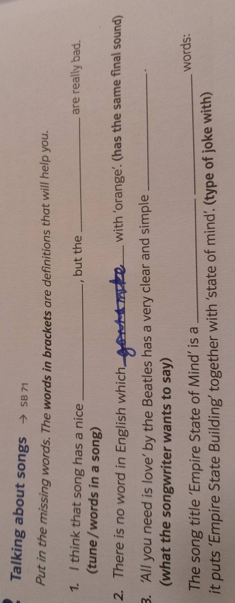 Talking about songs SB 71 
Put in the missing words. The words in brackets are definitions that will help you. 
1. I think that song has a nice _, but the _are really bad. 
(tune / words in a song) 
2. There is no word in English which _with ’orange’. (has the same final sound) 
3. ‘All you need is love’ by the Beatles has a very clear and simple _. 
(what the songwriter wants to say) 
The song title ‘Empire State of Mind’ is a_ 
_words: 
it puts ‘Empire State Building’ together with ‘state of mind’. (type of joke with)