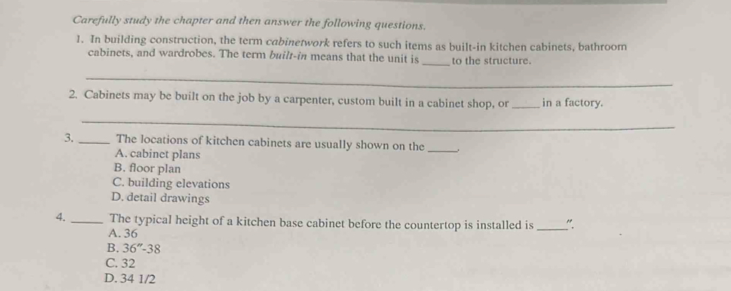 Carefully study the chapter and then answer the following questions.
1. In building construction, the term cabinetwork refers to such items as built-in kitchen cabinets, bathroom
cabinets, and wardrobes. The term built-in means that the unit is _to the structure.
_
2. Cabinets may be built on the job by a carpenter, custom built in a cabinet shop, or _in a factory.
_
3. _The locations of kitchen cabinets are usually shown on the _.
A. cabinet plans
B. floor plan
C. building elevations
D. detail drawings
4. _The typical height of a kitchen base cabinet before the countertop is installed is_ ".
A. 36
B. 36''-38
C. 32
D. 34 1/2