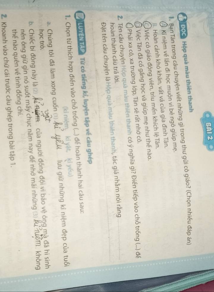 BA1 2
ĐOC Hộp quà màu thiên thanh
TâBan Tân trong câu chuyện viết những gì trong thư gửi cô giáo? (Chọn nhiều đáp án)
Kỉ niệm về lấn đi học muộn vì bẻ ngô giúp mẹ.
B. Hoàn cảnh khó khăn, vất vả của gia đình Tân.
Việc cô giáo động viên, trìu mến khích lệ Tân.
DI Việc Tân đã cố gắng học và giúp mẹ như thế nào.
Phải xa cô, xa trường lớp, Tân sẽ rất nhớ cô.
2. Tên câu chuyện Hộp quà màu thiên thanh có ý nghĩa gì? Điền tiếp vào chỗ trống (...) để
hoàn thành câu trả lời.
Đặt tên câu chuyện là Hộp quà màu thiên thanh, tác giả nhằm nói rằng
/ LUYEN TAP Từ có tiếng kỉ, luyện tập về câu ghép
1 Chọn từ thích hợp điển vào chỗ trống (...) để hoàn thành hai câu sau:
(kỉ niệm kỉ yật, kỉ yếu)
a. Chúng tôi đã làm xong cuốn (1) .. lưu giữ những kỉ niệm đẹp của tuổi
học trò.
b. Chiếc bi đông này là (2) mi của người đồng đội vì bảo vệ ông mà đã hi sinh
nên ông giữ gìn nó suốt mấy chục năm nay để nhớ mãi những (3) 4 Makhông
thể nào quên về tình đồng chí.
2. Khoanh vào chữ cái trước câu ghép trong bài tập 1.