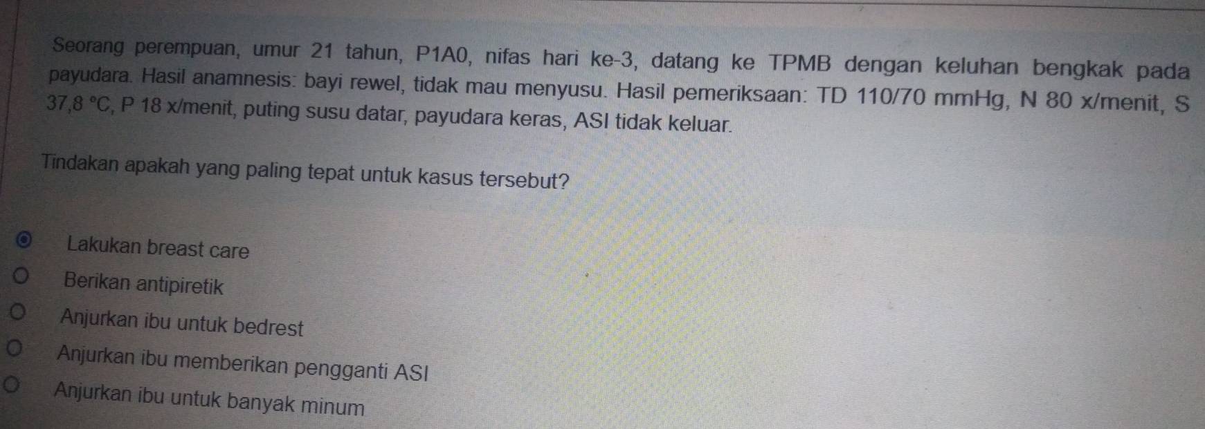 Seorang perempuan, umur 21 tahun, P1A0, nifas hari ke -3, datang ke TPMB dengan keluhan bengkak pada
payudara. Hasil anamnesis: bayi rewel, tidak mau menyusu. Hasil pemeriksaan: TD 110/70 mmHg, N 80 x/menit, S
37,8°C , P 18 x/menit, puting susu datar, payudara keras, ASI tidak keluar.
Tindakan apakah yang paling tepat untuk kasus tersebut?
Lakukan breast care
Berikan antipiretik
Anjurkan ibu untuk bedrest
Anjurkan ibu memberikan pengganti ASI
Anjurkan ibu untuk banyak minum