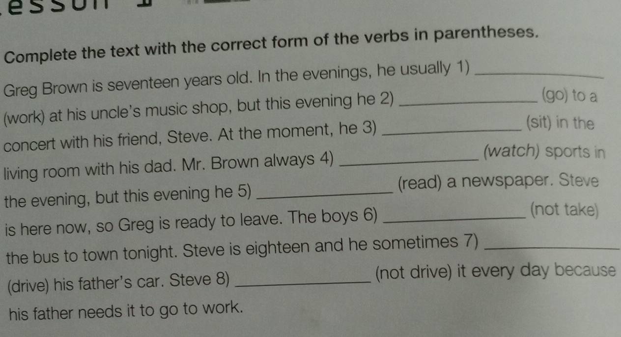 é s o n 
Complete the text with the correct form of the verbs in parentheses. 
Greg Brown is seventeen years old. In the evenings, he usually 1)_ 
(work) at his uncle's music shop, but this evening he 2)_ 
(go) to a 
concert with his friend, Steve. At the moment, he 3)_ 
(sit) in the 
living room with his dad. Mr. Brown always 4)_ 
(watch) sports in 
the evening, but this evening he 5)_ 
(read) a newspaper. Steve 
is here now, so Greg is ready to leave. The boys 6)_ 
(not take) 
the bus to town tonight. Steve is eighteen and he sometimes 7)_ 
(drive) his father's car. Steve 8)_ 
(not drive) it every day because 
his father needs it to go to work.