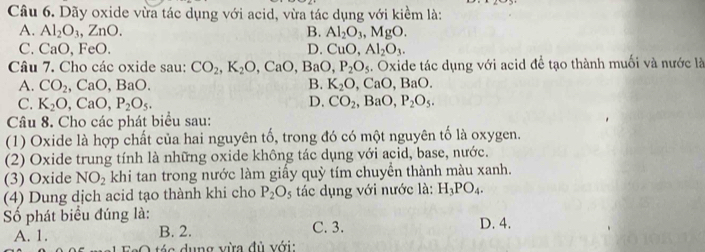 Dãy oxide vừa tác dụng với acid, vừa tác dụng với kiềm là:
A. Al_2O_3, ZnO. B. Al_2O_3, MgO.
C. CaO, FeO. D. CuO, Al_2O_3. 
Câu 7. Cho các oxide sau: CO_2, K_2O, CaO, BaO, P_2O_5. Oxide tác dụng với acid để tạo thành muối và nước là
A. CO_2, CaO,BaO. B. K_2O, CaO, BaO.
C. K_2O, CaO, P_2O_5. D. CO_2, BaO, P_2O_5. 
Câu 8. Cho các phát biểu sau:
(1) Oxide là hợp chất của hai nguyên tố, trong đó có một nguyên tố là oxygen.
(2) Oxide trung tính là những oxide không tác dụng với acid, base, nước.
(3) Oxide NO_2 khi tan trong nước làm giấy quỳ tím chuyển thành màu xanh.
(4) Dung dịch acid tạo thành khi cho P_2O s tác dụng với nước là: H_3PO_4. 
Số phát biểu đúng là:
C. 3.
A. 1. B. 2. D. 4.
dụng vừa đù với: