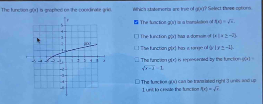 The function g(x) is graphed on the coordinate grid. Which statements are true of g(x) ? Select three options.
The function g(x)
is a translation of f(x)=sqrt(x).
The function g(x) has a domain of  x|x≥ -2 .
The function g(x)
has a range of  y|y≥ -1 .
The function g(x) is represented by the function g(x)=
sqrt(x-3)-1.
The function g(x) can be translated right 3 units and up
1 unit to create the function f(x)=sqrt(x).