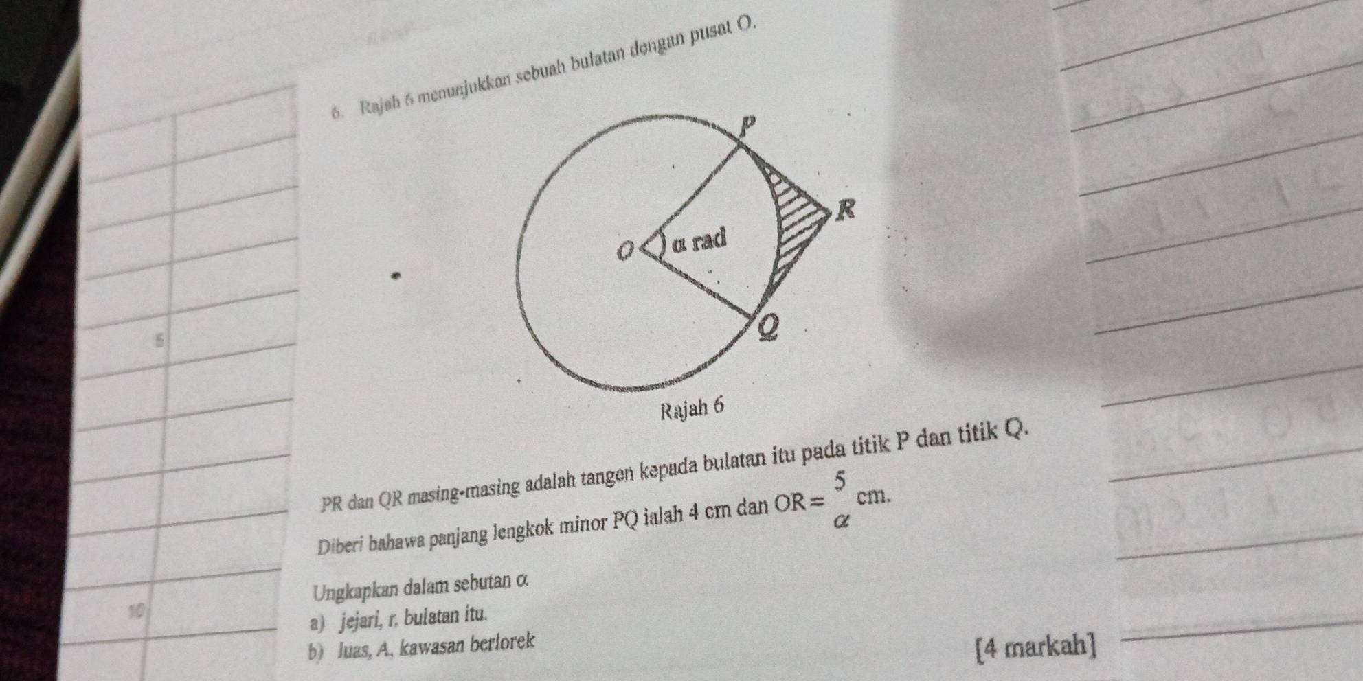 Rajah 6 menunjukkan sebuah bulatan dengan pusat O
5
PR dan QR masing-masing adalah tangen kepada bulatan itu pada titik P dan titik Q. 
Diberi bahawa panjang lengkok minor PQ ialah 4 cm dan OR=beginarrayr 5 alpha endarray cm. 
Ungkapkan dalam sebutan α
10 
a) jejari, r. bulatan itu. 
b) Juas, A, kawasan berlorek 
[4 markah]