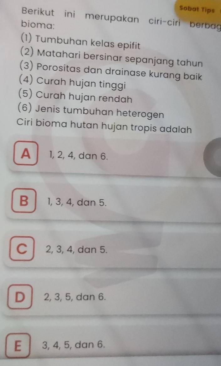 Sobat Tips
Berikut ini merupakan ciri-ciri berbag
bioma:
(1) Tumbuhan kelas epifit
(2) Matahari bersinar sepanjang tahun
(3) Porositas dan drainase kurang baik
(4) Curah hujan tinggi
(5) Curah hujan rendah
(6) Jenis tumbuhan heterogen
Ciri bioma hutan hujan tropis adalah
A 1, 2, 4, dan 6.
B 1, 3, 4, dan 5.
C 2, 3, 4, dan 5.
D 2, 3, 5, dan 6.
E 3, 4, 5, dan 6.