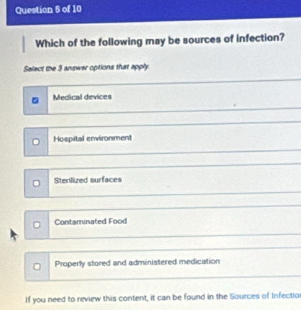 Which of the following may be sources of infection?
Select the 3 answer options that apply.
Medical devices
D Hospital environment
Sterilized surfaces
Contaminated Food
0 Properly stored and administered medication
If you need to review this content, it can be found in the Sources of Infectior