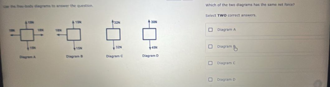 daw te hee-body diagrams to answer the question. Which of the two diagrams has the same net force?
Select TWO correct answers.
32N 30N
Diagram A
32N 45N Diagram B
Diagram A Diagram B Diagram C Diagram D
Diagram C
Diagram D