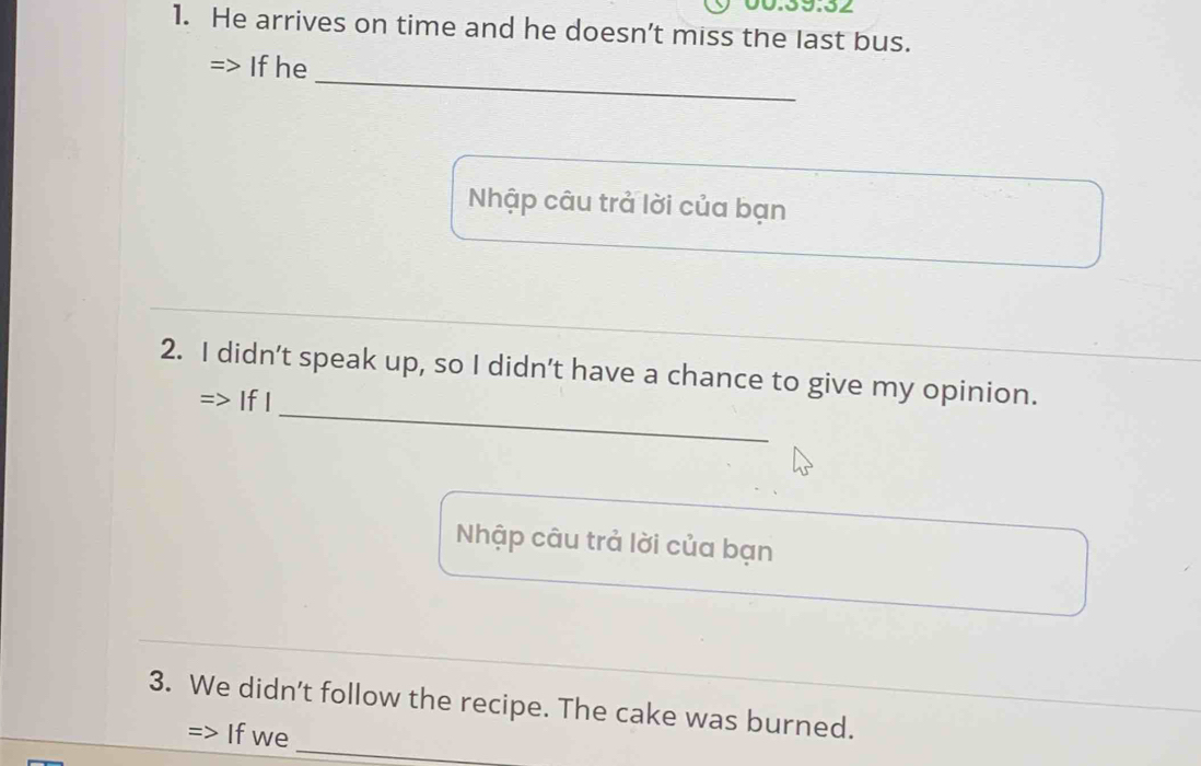 He arrives on time and he doesn’t miss the last bus. 
_ 
Ifhe 
Nhập câu trả lời của bạn 
_ 
2. I didn’t speak up, so I didn’t have a chance to give my opinion. 
=> If I 
Nhập câu trả lời của bạn 
_ 
3. We didn't follow the recipe. The cake was burned. 
Ifwe