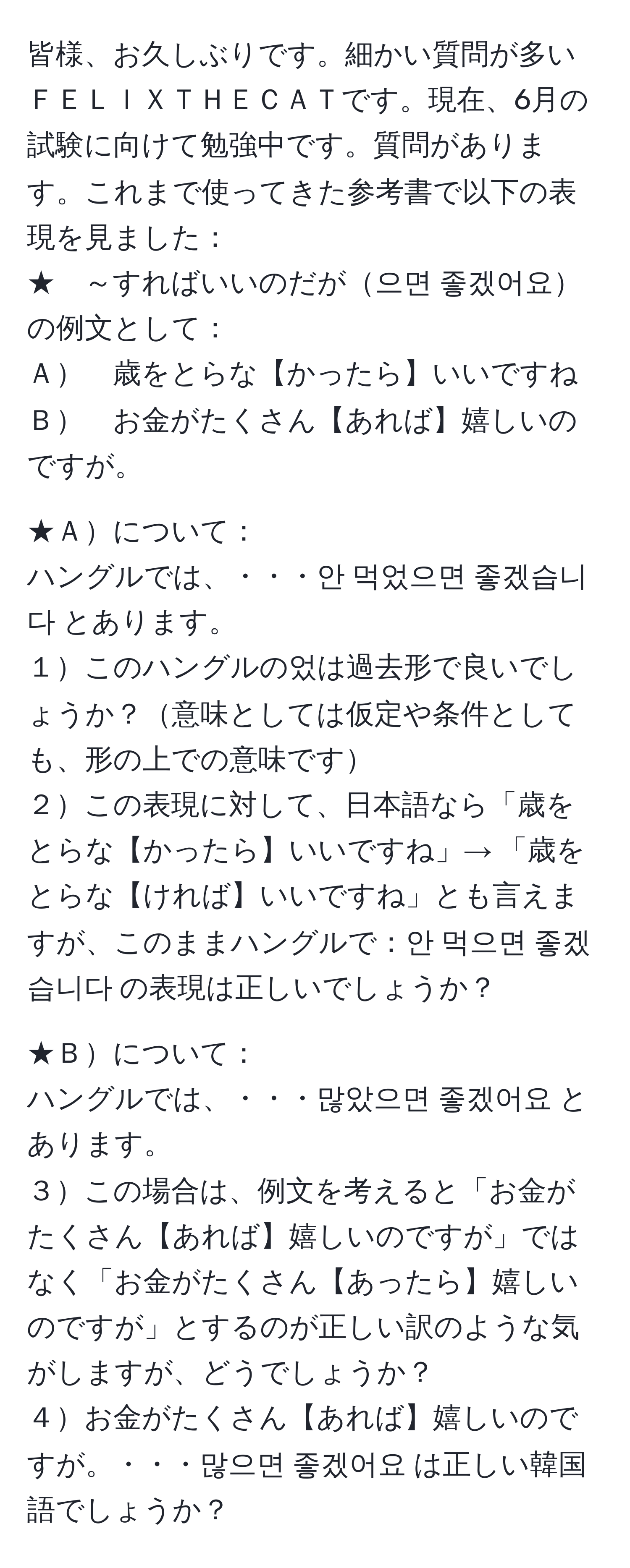 皆様、お久しぶりです。細かい質問が多いＦＥＬＩＸＴＨＥＣＡＴです。現在、6月の試験に向けて勉強中です。質問があります。これまで使ってきた参考書で以下の表現を見ました：  
★　～すればいいのだが으면 좋겠어요 の例文として：  
Ａ　歳をとらな【かったら】いいですね  
Ｂ　お金がたくさん【あれば】嬉しいのですが。  

★Ａについて：  
ハングルでは、・・・안 먹었으면 좋겠습니다 とあります。  
１このハングルの었は過去形で良いでしょうか？意味としては仮定や条件としても、形の上での意味です  
２この表現に対して、日本語なら「歳をとらな【かったら】いいですね」→ 「歳をとらな【ければ】いいですね」とも言えますが、このままハングルで：안 먹으면 좋겠습니다 の表現は正しいでしょうか？  

★Ｂについて：  
ハングルでは、・・・많았으면 좋겠어요 とあります。  
３この場合は、例文を考えると「お金がたくさん【あれば】嬉しいのですが」ではなく「お金がたくさん【あったら】嬉しいのですが」とするのが正しい訳のような気がしますが、どうでしょうか？  
４お金がたくさん【あれば】嬉しいのですが。・・・많으면 좋겠어요 は正しい韓国語でしょうか？