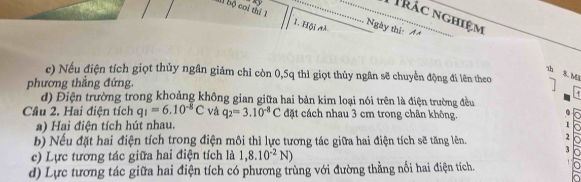 rác nghiệm
I bộ coi thi 1 1. Hội à
Ngày thi: A
c) Nếu điện tích giọt thủy ngân giảm chỉ còn 0, 5q thì giọt thủy ngân sẽ chuyển động đi lên theo
zh 8. Mã
phương thẳng đứng.
d) Điện trường trong khoảng không gian giữa hai bản kim loại nói trên là điện trường đều
Câu 2. Hai điện tích q_1=6.10^(-8)C và q_2=3.10^(-8)C đặt cách nhau 3 cm trong chân không.
0
a) Hại điện tích hút nhau.
1
b) Nếu đặt hai điện tích trong điện môi thì lực tương tác giữa hai điện tích sẽ tăng lên.
2
c) Lực tương tác giữa hai điện tích là 1,8.10^(-2)N)
3
d) Lực tương tác giữa hai điện tích có phương trùng với đường thẳng nối hai điện tích.