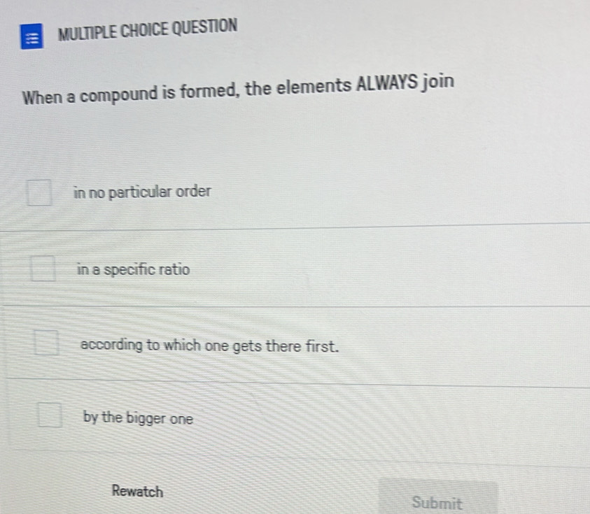 QUESTION
When a compound is formed, the elements ALWAYS join
in no particular order
in a specific ratio
according to which one gets there first.
by the bigger one
Rewatch Submit