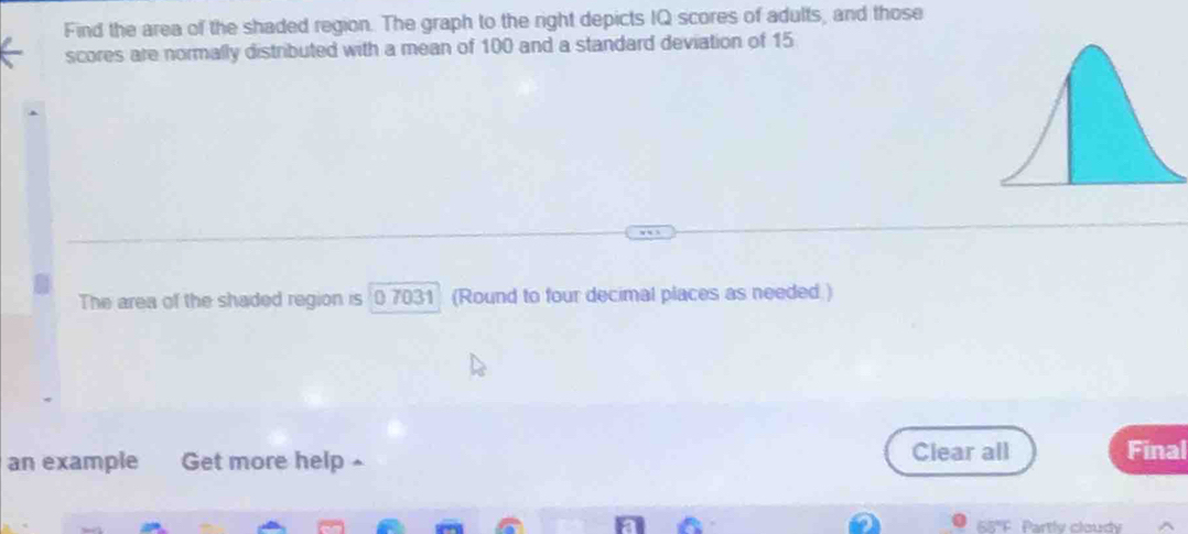 Find the area of the shaded region. The graph to the right depicts IQ scores of adults, and those 
scores are normally distributed with a mean of 100 and a standard deviation of 15
The area of the shaded region is 0 7031 (Round to four decimal places as needed ) 
an example Get more help ^ Clear all Final 
68'F. Partlv cloudy