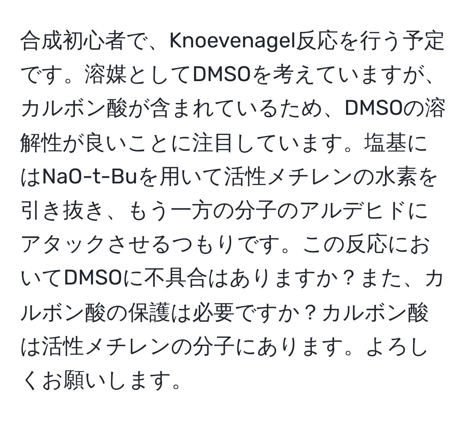 合成初心者で、Knoevenagel反応を行う予定です。溶媒としてDMSOを考えていますが、カルボン酸が含まれているため、DMSOの溶解性が良いことに注目しています。塩基にはNaO-t-Buを用いて活性メチレンの水素を引き抜き、もう一方の分子のアルデヒドにアタックさせるつもりです。この反応においてDMSOに不具合はありますか？また、カルボン酸の保護は必要ですか？カルボン酸は活性メチレンの分子にあります。よろしくお願いします。