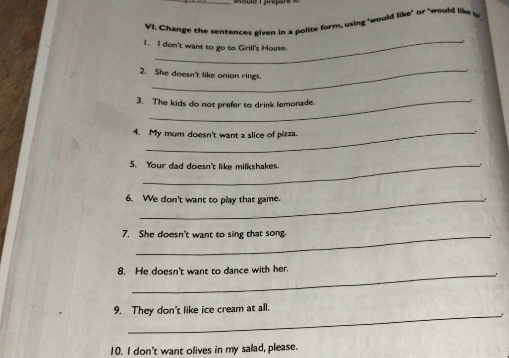 should I prepare it 
VI. Change the sentences given in a polite form, using ‘would like’ or ‘would like w 
, 
1. I don't want to go to Grill's House. 
. 
2. She doesn't like onion rings. 
3. The kids do not prefer to drink lemonade. 
. 
4. My mum doesn't want a slice of pizza. 
. 
5. Your dad doesn't like milkshakes. 
. 
6. We don't want to play that game. 
. 
7. She doesn't want to sing that song. 
: 
_ 
8. He doesn't want to dance with her. 
9. They don't like ice cream at all. 
_: 
10. I don't want olives in my salad, please.