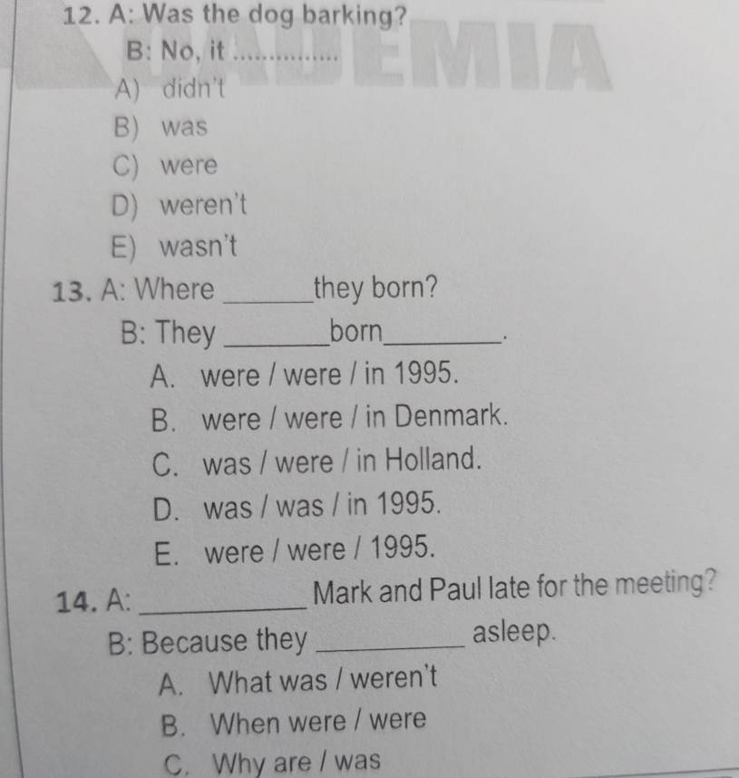 A: Was the dog barking?
B: No, it ............
A) didn't
B) was
C) were
D) weren't
E) wasn't
13. A: Where _they born?
B: They _born_
.
A. were / were / in 1995.
B. were / were / in Denmark.
C. was / were / in Holland.
D. was / was / in 1995.
E. were / were / 1995.
14. A: _Mark and Paul late for the meeting?
B: Because they _asleep.
A. What was / weren't
B. When were / were
C. Why are / was