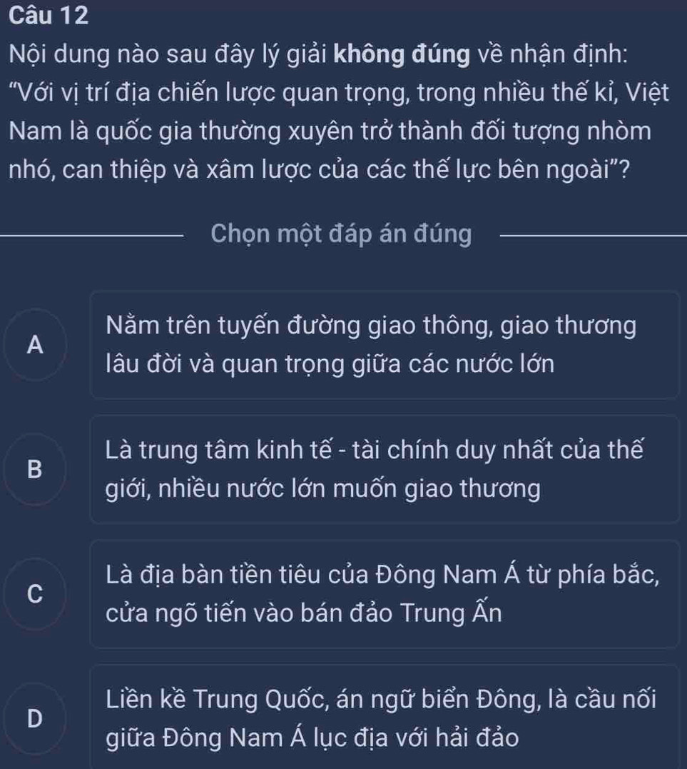 Nội dung nào sau đây lý giải không đúng về nhận định:
"Với vị trí địa chiến lược quan trọng, trong nhiều thế kỉ, Việt
Nam là quốc gia thường xuyên trở thành đối tượng nhòm
nhó, can thiệp và xâm lược của các thế lực bên ngoài"?
Chọn một đáp án đúng
Nằm trên tuyến đường giao thông, giao thương
A
lâu đời và quan trọng giữa các nước lớn
Là trung tâm kinh tế - tài chính duy nhất của thế
B
giới, nhiều nước lớn muốn giao thương
Là địa bàn tiền tiêu của Đông Nam Á từ phía bắc,
C
cửa ngõ tiến vào bán đảo Trung widehat wedge n
Liền kề Trung Quốc, án ngữ biển Đông, là cầu nối
D
giữa Đông Nam Á lục địa với hải đảo