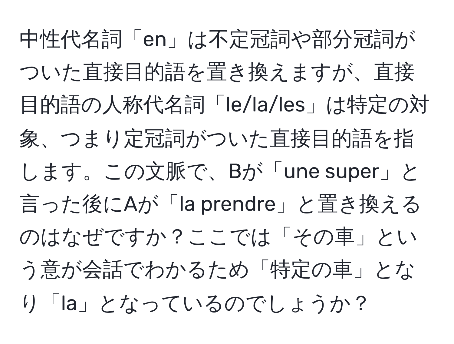 中性代名詞「en」は不定冠詞や部分冠詞がついた直接目的語を置き換えますが、直接目的語の人称代名詞「le/la/les」は特定の対象、つまり定冠詞がついた直接目的語を指します。この文脈で、Bが「une super」と言った後にAが「la prendre」と置き換えるのはなぜですか？ここでは「その車」という意が会話でわかるため「特定の車」となり「la」となっているのでしょうか？