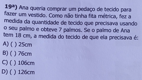 19^a) Ana queria comprar um pedaço de tecido para
fazer um vestido. Como não tinha fita métrica, fez a
medida da quantidade de tecido que precisava usando
o seu palmo e obteve 7 palmos. Se o palmo de Ana
tem 18 cm, a medida do tecido de que ela precisava é:
A) ( ) 25cm
B)( ) 76cm
C) ( ) 106cm
D) ( ) 126cm