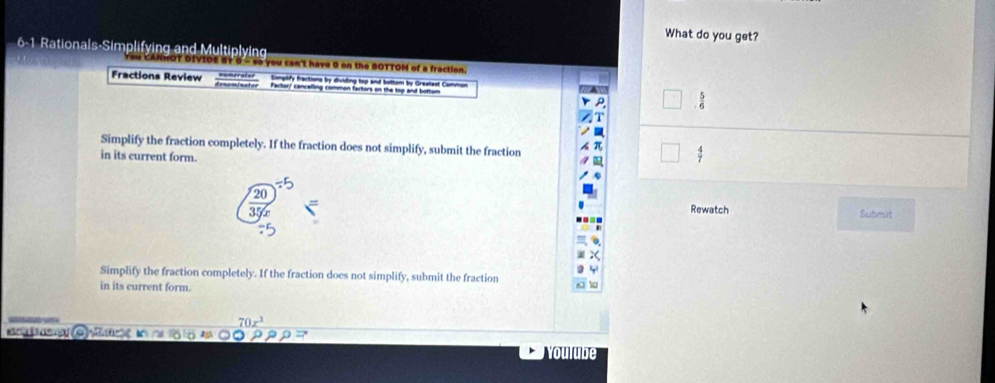 What do you get? 
6-1 Rationals-Simplifying and Multiplying 
DIVIDE BT 0 - so you can't have 0 on the BOTTOM of a fraction. 
Fractions Review Simpilify fractions by dividing top and bottom by Greatest Commor 
Fartor/ cancelling common fartors on the top and bottom  5/6 
Simplify the fraction completely. If the fraction does not simplify, submit the fraction 
in its current form.
 4/7 
20
Rewatch Submit 
Simplify the fraction completely. If the fraction does not simplify, submit the fraction 
in its current form.
70x^3
aa C) Mt 
oulube