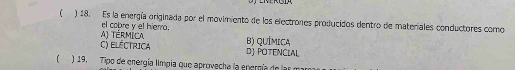 ( ) 18. Es la energía originada por el movimiento de los electrones producidos dentro de materiales conductores como
el cobre y el hierro.
A) térmiCA B) QUÍMICA
C) ELéCTRICA D) POTENCIAL
 ) 19. Tipo de energía limpia que aprovecha la energía de las maro