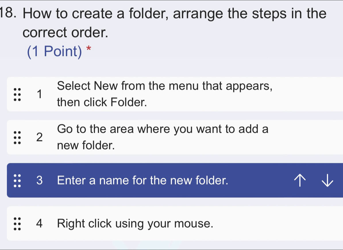 How to create a folder, arrange the steps in the 
correct order. 
(1 Point) * 
Select New from the menu that appears,
1
then click Folder. 
Go to the area where you want to add a
2
new folder. 
3 Enter a name for the new folder.
4 Right click using your mouse.