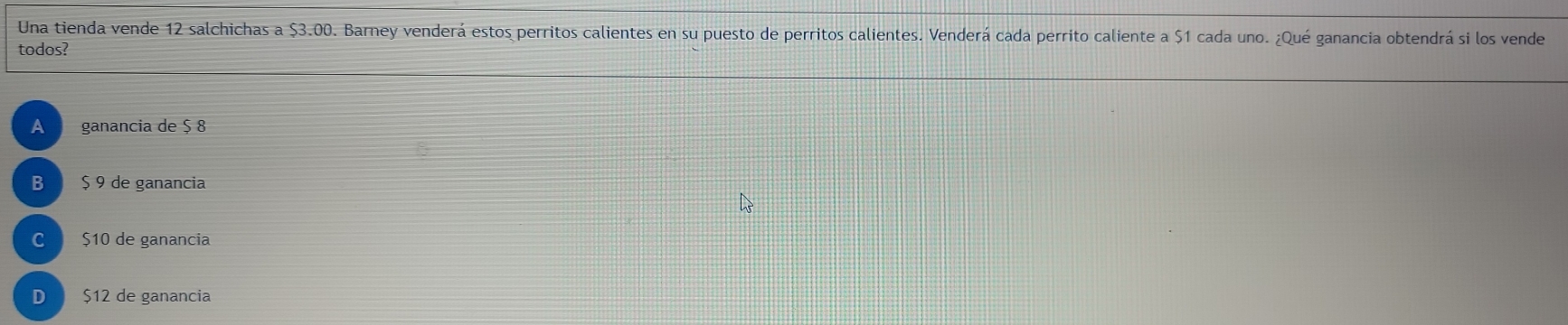 Una tienda vende 12 salchichas a $3.00. Barney venderá estos perritos calientes en su puesto de perritos calientes. Venderá cada perrito caliente a $1 cada uno. ¿Qué ganancia obtendrá si los vende
todos?
A ganancia de $ 8
B $ 9 de ganancia
C $10 de ganancia
D $12 de ganancia