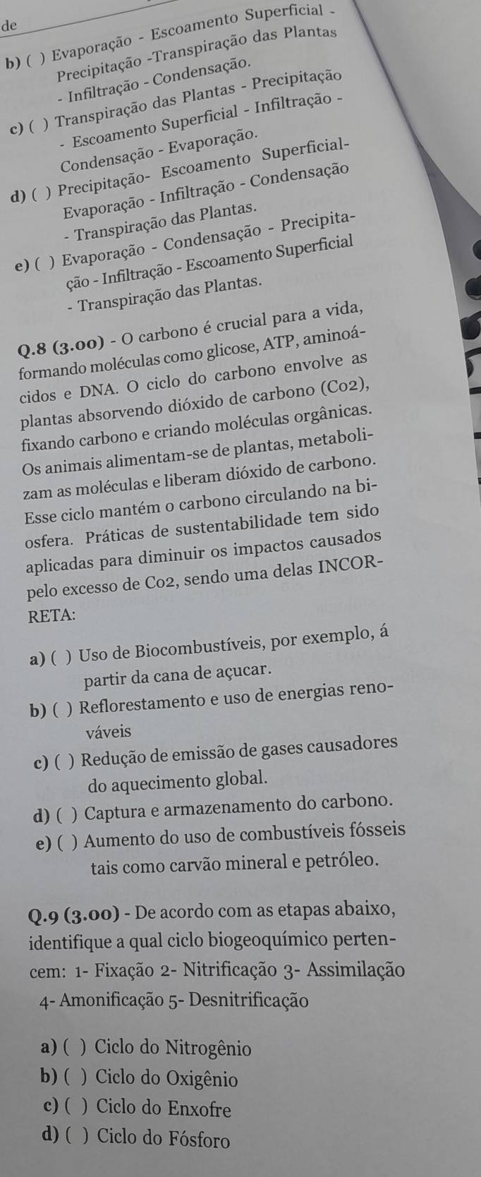 de
b) (  ) Evaporação - Escoamento Superficial 
Precipitação -Transpiração das Plantas
- Infiltração - Condensação.
c) ( ) Transpiração das Plantas - Precipitação
- Escoamento Superficial - Infiltração -
Condensação - Evaporação.
d)( ) Precipitação- Escoamento Superficial-
Evaporação - Infiltração - Condensação
- Transpiração das Plantas.
e) (  ) Evaporação - Condensação - Precipita-
ção - Infiltração - Escoamento Superficial
- Transpiração das Plantas.
Q.8 (3.00) - O carbono é crucial para a vida,
formando moléculas como glicose, ATP, aminoá-
cidos e DNA. O ciclo do carbono envolve as
plantas absorvendo dióxido de carbono (Co2),
fixando carbono e criando moléculas orgânicas.
Os animais alimentam-se de plantas, metaboli-
zam as moléculas e liberam dióxido de carbono.
Esse ciclo mantém o carbono circulando na bi-
osfera. Práticas de sustentabilidade tem sido
aplicadas para diminuir os impactos causados
pelo excesso de Co2, sendo uma delas INCOR-
RETA:
a) (   ) Uso de Biocombustíveis, por exemplo, á
partir da cana de açucar.
b) ( ) Reflorestamento e uso de energias reno-
váveis
c) ( ) Redução de emissão de gases causadores
do aquecimento global.
d) ( ) Captura e armazenamento do carbono.
e) ( ) Aumento do uso de combustíveis fósseis
tais como carvão mineral e petróleo.
Q.9 (3.00) - De acordo com as etapas abaixo,
identifique a qual ciclo biogeoquímico perten-
cem: 1- Fixação 2- Nitrificação 3- Assimilação
4- Amonificação 5- Desnitrificação
a) (  ) Ciclo do Nitrogênio
b) (  ) Ciclo do Oxigênio
c) ( ) Ciclo do Enxofre
d) ( ) Ciclo do Fósforo