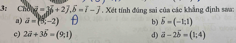 3: Chθ |vector a=3vector i+2vector j, vector b=vector i-vector j. Xét tính đúng sai của các khẳng định sau:
a) vector a=(3;-2) b) vector b=(-1;1)
c) 2vector a+3vector b=(9;1) d) vector a-2vector b=(1;4)